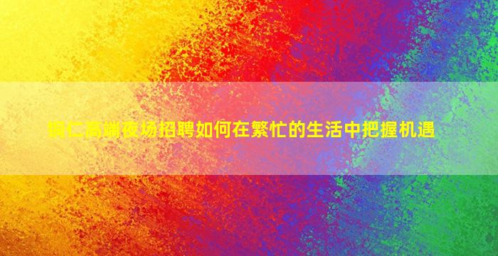铜仁高端夜场招聘如何在繁忙的生活中把握机遇